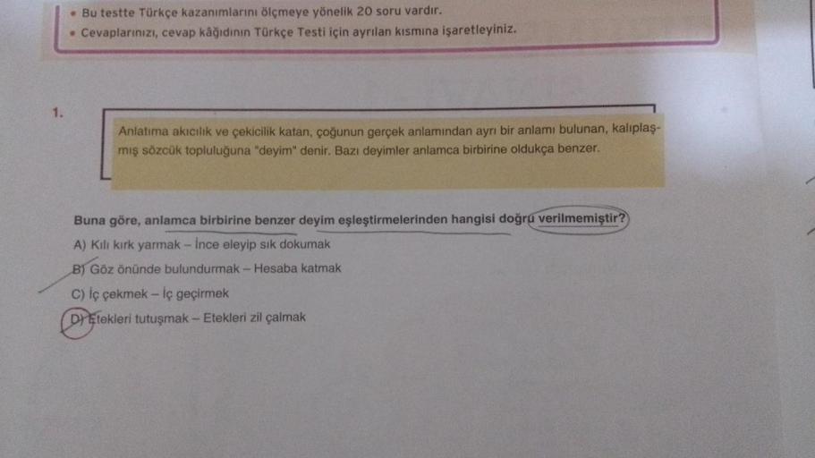 . Bu testte Türkçe kazanımlarını ölçmeye yönelik 20 soru vardır.
• Cevaplarınızı, cevap kâğıdının Türkçe Testi için ayrılan kısmına işaretleyiniz.
Anlatıma akıcılık ve çekicilik katan, çoğunun gerçek anlamından ayrı bir anlamı bulunan, kalıplaş-
mış sözcük