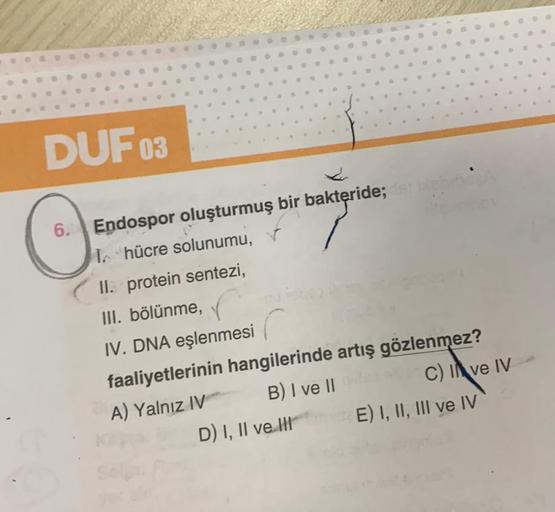 DUF 03
O
6.
6
•
•
.
.
.
.
•
D) I, II ve II
W
•
Endospor oluşturmuş bir bakteride; dist
T hücre solunumu,
II. protein sentezi,
III. bölünme,
IV. DNA eşlenmesi
faaliyetlerinin hangilerinde artış gözlenmez?
A) Yalnız IV
B) I ve II
C) I ve IV
E) I, II, III ve 