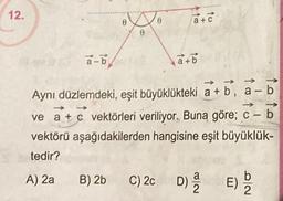 12.
a-b
A) 2a
B
a+c
Aynı düzlemdeki, eşit büyüklükteki a+b, a-
->>
→>>
ve a + c vektörleri veriliyor. Buna göre; c - b
vektörü
aşağıdakilerden hangisine eşit büyüklük-
tedir?
B) 2b C) 2c
a+b
C) 2c D) 2
a
82
E) be