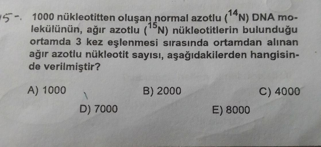 5- 1000 nükleotitten oluşan normal azotlu (14N) DNA mo-
lekülünün, ağır azotlu (N) nükleotitlerin bulunduğu
ortamda 3 kez eşlenmesi sırasında ortamdan alınan
ağır azotlu nükleotit sayısı, aşağıdakilerden hangisin-
de verilmiştir?
A) 1000
D) 7000
B) 2000
E)