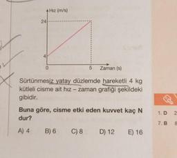 24
4
0
Hız (m/s)
5 Zaman (s)
Sürtünmesiz yatay düzlemde hareketli 4 kg
kütleli cisme ait hız - zaman grafiği şekildeki
gibidir.
Buna göre, cisme etki eden kuvvet kaç N
dur?
A) 4
B) 6
C) 8 D) 12 E) 16
1. D
7. B &
2