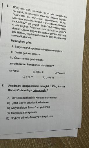 6. Süleyman Şah, Bizans'ta süren taht kavgalarına
karışarak, Botaniates'in imparator olmasını sağladı.
Bizans'taki bu durumdan yararlanarak, Güney
Marmara kıyılarını, Kocaeli Yarımadası'nı, Üsküdar
ve Kadıköy'ü ele geçirdi. Boğaz'ın Anadolu yakası-
ni ele 