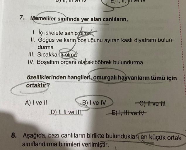 7. Memeliler sınıfında yer alan canlıların,
1. İç iskelete sahip olma
II. Göğüs ve karın boşluğunu ayıran kaslı diyafram bulun-
durma
III. Sıcakkanlı olma
IV. Boşaltım organi olarak böbrek bulundurma
E) 1,
özelliklerinden hangileri, omurgalı hayvanların tü