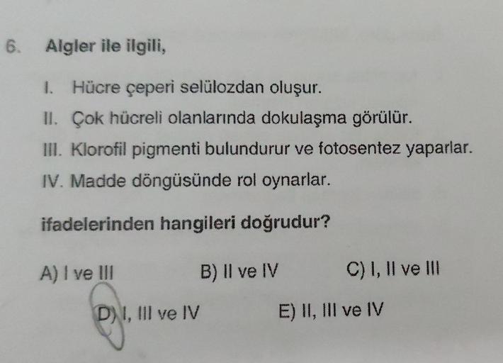 6. Algler ile ilgili,
1. Hücre çeperi selülozdan oluşur.
II. Çok hücreli olanlarında dokulaşma görülür.
III. Klorofil pigmenti bulundurur ve fotosentez yaparlar.
IV. Madde döngüsünde rol oynarlar.
ifadelerinden hangileri doğrudur?
A) I ve III
DI, III ve IV