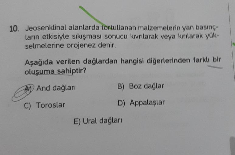 10. Jeosenklinal alanlarda tortullanan malzemelerin yan basınç-
ların etkisiyle sıkışması sonucu kıvrılarak veya kırılarak yük-
selmelerine orojenez denir.
Aşağıda verilen dağlardan hangisi diğerlerinden farklı bir
oluşuma sahiptir?
And dağları
C) Toroslar