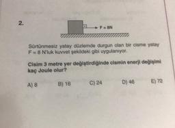 2.
*****
A) 8
*****
******
Sürtünmesiz yatay düzlemde durgun olan bir cisme yatay
F = 8 N'luk kuvvet şekildeki gibi uygulanıyor.
B) 16
F=8N
Cisim 3 metre yer değiştirdiğinde cismin enerji değişimi
kaç Joule olur?
C) 24
D) 46
E) 72