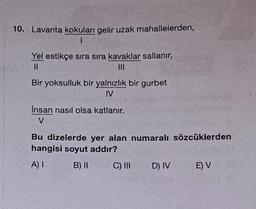 10. Lavanta kokuları gelir uzak mahallelerden,
1
Yel estikçe sıra sıra kavaklar sallanır,
||
|||
Bir yoksulluk bir yalnızlık bir gurbet
IV
Insan nasıl olsa katlanır.
V
Bu dizelerde yer alan numaralı sözcüklerden
hangisi soyut addır?
A) I
B) II
C) III D) IV
E) VS