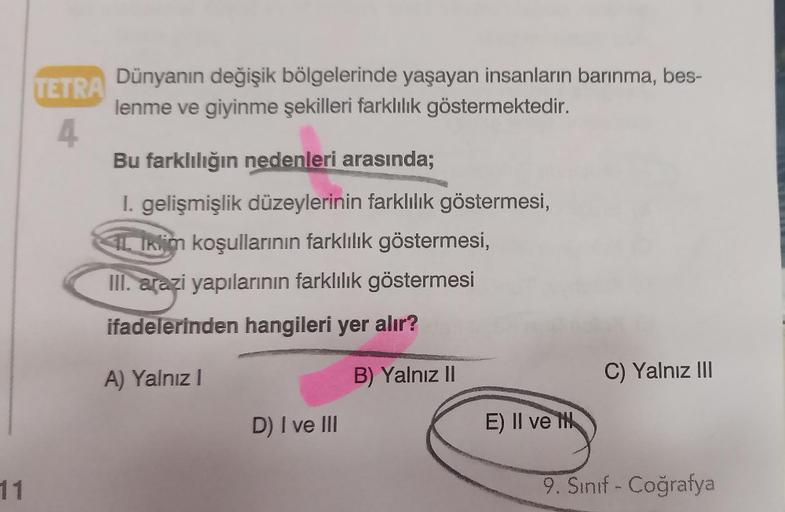 11
TETRA
4
Dünyanın değişik bölgelerinde yaşayan insanların barınma, bes-
lenme ve giyinme şekilleri farklılık göstermektedir.
Bu farklılığın nedenleri arasında;
I. gelişmişlik düzeylerinin farklılık göstermesi,
IL Iklim koşullarının farklılık göstermesi,