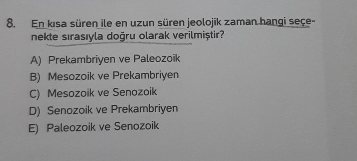 8.
En kısa süren ile en uzun süren jeolojik zaman hangi seçe-
nekte sırasıyla doğru olarak verilmiştir?
A) Prekambriyen ve Paleozoik
B) Mesozoik ve Prekambriyen
C) Mesozoik ve Senozoik
D) Senozoik ve Prekambriyen
E) Paleozoik ve Senozoik
