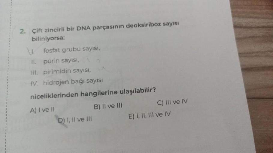 2. Çift zincirli bir DNA parçasının deoksiriboz sayısı
biliniyorsa;
\L
fosfat grubu sayısı,
pürin sayısı,
II.
III. pirimidin sayısı,
IV. hidrojen bağı sayısı
niceliklerinden hangilerine ulaşılabilir?
A) I ve II
B) II ve III
D) I, II ve III
C) III ve IV
E)