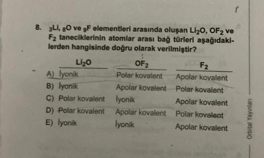 8. Li, so ve gF elementleri arasında oluşan Li₂O, OF2 ve
F₂ taneciklerinin atomlar arası bağ türleri aşağıdaki-
lerden hangisinde doğru olarak verilmiştir?
Li₂O
A) lyonik
B) lyonik
C) Polar kovalent
D) Polar kovalent
E) İyonik
OF 2
Polar kovalent
Apolar ko