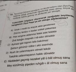 A
16. Tanzimat Dönemi sanatçısı ve devlet adamı olan Ziya Paşa
kaleme aldığı şiirlerinde öğreticiliği esas almış; birçok şiir
XX
özdeyiş haline gelmiş ve akıllarda yer etmiştir.
Yukarıdaki bilgilere dayanarak aşağıdaki beyitlerde
hangisinin Ziya Paşa'ya ait olduğu söylenemez?
A) İdrak-i meáli bu küçük akla gerekmez
Zira bu terâzu o kadar sıkleti çekemez
B) Pek rengine aldanma felek eski felektir
Zirá feleğin meşreb-i nâ-sâzı dönektir
C) Ayinesi iştir kişinin lafa bakılmaz
Şahsın görünür rütbe-i aklı eserinde
D) Nush ile uslanmayanı etmeli tekdir
Tekdirle uslanmayanın hakkı dönektir
E) Haddeden geçmiş nezaket yâl ü bâl olmuş sana
Mey süzülmüş şişeden ruhgâr-ı âl olmuş sana