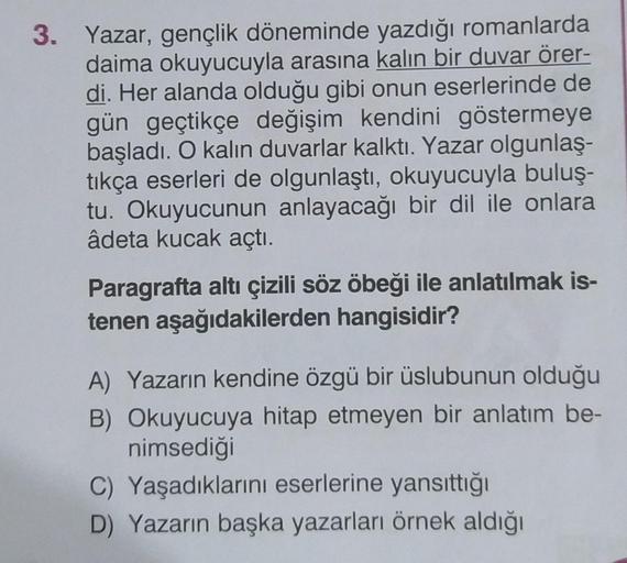 3. Yazar, gençlik döneminde yazdığı romanlarda
daima okuyucuyla arasına kalın bir duvar örer-
di. Her alanda olduğu gibi onun eserlerinde de
gün geçtikçe değişim kendini göstermeye
başladı. O kalın duvarlar kalktı. Yazar olgunlaş-
tıkça eserleri de olgunla