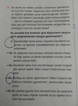 18. Bir devlet ve milletin yeniden canlanması gazetelerle
olur. Çünkü herkes, başkasına zarar vermeyecek fikir
ve bilgisini gazeteye yazıp bastıracağından âlimlerin
bilgisi, bazı kişilerin uydurduğu sözler herkese bildirilirl
İşte bu sebepten gazetesi çok olan memleketlerde
hiçbir şey gizli tutulmaz İlim kimseden esirgenmez ve
muhtaçların sıkıntısı sürekli olmazl
Bu parçada boş bırakılan yere düşüncenin akışına
göre aşağıdakilerden hangisi getirilmelidir?
A) Gazeteciliğin temel amacı, insanlara kendilerini ba-
ğımsız ve egemen hissedebilmeleri için doğruları
anlatmaktır
-B) İlk çağlardan beri çevreye verilmek istenen mesaj-
lar bilgi, beceri ve teknik olanakların sınırları içinde
gazete yoluyla iletilir
-C-Gazeteler daha hızlı hazırlanmaya, içinde fotoğraf
gibi görsel ögeler daha yaygın kullanılmaya baş-
Nandi
D) Muhtaç ve zulme uğramışların hâlleri böylece ilan
edilince herkesin gayretinden, yardımından fayda-
lanılır
-E)Bu yüzden gazete hem okurlarla hem de yazarlarla
güçlü ve kalıcı ilişkiler kurmak ve bu ilişkileri koru-
mak durumundadır
CAP