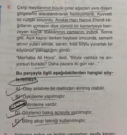 8.
a
Çarşı meydanının büyük çınar ağaçları yere düşen
gölgelerini alacalandırarak fısıldıyorlardı. Kuvvetli
bir rüzgar esiyordu. Avukat Hacı Namik Efendi kâ-
ğıtlarım uçmasın diye zümrüt bir kameriyeye ben-
zeyen küçük dükkânının camlarını indirdi. Sonra
gitti. Açık kapıyı iterken heybesi omzunda, semerli
atının yuları elinde, sarıklı, kısa boylu yuvarlak bir
köylünün yaklaştığını gördü:
"Merhaba Ali Hoca", dedi, "Böyle vakitsiz ne arı-
yorsun burada? Daha pazara iki gün var..."
82818 10-
DUYUNG
Bu parçayla ilgili aşağıdakilerden hangisi söy-
lenemez?
A) Olay anlatımı bir metinden alınmış olabilir.
BÖyküleme yapılmıştır.
Betimleme vardır.
SCO
D) Gözlemci bakış açısıyla yazılmıştır.
E Bilinç akışı tekniği kullanılmıştır.
Yalnızca nakis ve tezhin yanardım: sayfa kenar-