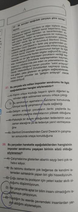 layınız.
37-38. soruları aşağıdaki parçaya göre cevap-
leştirememesi, başarılarından ve becerilerinden sü-
belirtmesine rağmen kişilerin kendi başarılarını içsel-
Imposter sendromu; kanıtlara ve diğer kişilerin aksini
rekli şüphe duymaları ve kariyerlerinin bir noktasında
tanımlanan psikolojik bir durumdurl Stanford Univer-
"sahtekår" olarak ifşa edilmekten korkmaları şeklinde
sitesinden Carol Dweck'in farklı yaş gruplarından ço-
zihniyet teorisi, imposter sendromunun kariyer ile ilgili
cuklarla yaptığı çalışmalar sonucunda ortaya koyduğu
sonuçları konusunda faydalı bilgiler sağlıyor Bu çalış-
malarda zor bir işle karşılaşan çocukların verdiği tep-
başarısız olduklarında pes eden ve yeteneklerinin de-
kiler inceleniyor! Zorluklarla karşılaşmaktan kaçınan,
olarak nitelendiriliyor! Zorluklardan kaçmayıp üzerle-
ğiştirilemez olduğuna inanan çocuklar "sabit anlayışlı"
rine giden, çaba gösteren ve gelişim sağlayabilecek-
lerine inanan çocuklar ise "gelişim anlayışlı" olarak
nitelendiriliyor!
a
n
A
7
37. Bu parçada söz edilen imposter sendromu ile ilgili
aşağıdakilerden hangisi söylenebilir?
-A Kişinin ortaya koyduğu başarılı işlerin diğerleri ta-
rafından takdir edilmemesi sonucu ortaya çıktığı
B) Bu sendromun aşamalarını belirleme konusunda
zihniyet teorisi çalışmasının fayda sağladığı
Gelişim anlayışlı çocukların ileriki yaşlarda bu
sendromu yaşama olasılıklarının yüksek olduğuna
Psikolojik bir durum olduğundan tedavisinin uzun
zaman alacağına ya da tedaviye yanıt vermeyece-
ğine
-Stanford Üniversitesinden Carol Dweck'in çalışma-
ları sonucunda ortaya konulduğuna
38. Bu parçadan hareketle aşağıdakilerden hangisinin
imposter sendromu yaşayan birinin sözü olduğu
söylenemez?
AÇalışmalarıma gösterilen abartılı saygı beni çok ra-
hatsız ediyor.
B Bu tablomu dostlarım çok beğense de kendimi is-
temeden sahtekârlık yapan biri gibi hissediyorum.
Çoğu zaman bu pozisyon için yeteri kadar akıllı ol-
duğumu düşünmüyorum.
D) Her çalışmamla aptal bir bilim insanı olmadığımı is-
patlamaya çalışıyorum.
-E-Yazdığım bu eserde çevremdeki insanlardan yar-
dich aldığımı söylemeliyim.