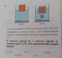 6.
K
X SIVISI
A) 7/2
K
D) 7/3
Şekil I
Eşit hacim bölmeli K cismi X SIVISI içinde Şekil l'deki gibi
dengededir. K cisminin altına L cismi bağlandığında
cisimler X sıvısında Şekil Il'deki gibi dengede kalmakta-
dır.
B) 3
L
X SIVISI
K cisminin ağırlığı G, L cisminin ağırlığı G₁
olduğuna göre, G/G oranı aşağıdakilerden hangisi
olamaz?
Şekil II
E) 2
C) 5/2