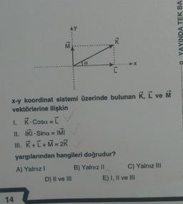 AY
14
M
α
D) II ve III
K
x-y koordinat sistemi üzerinde bulunan K, L ve M
vektörlerine ilişkin
I.
K. Cosa = [
II.
IKI Sina = IMI
III. K+ L+M = 2K
yargılarından hangileri doğrudur?
A) Yalnız I
B) Yalnız II
➤X
C) Yalnız III
E) I, II ve III
YINDA TEK BAS