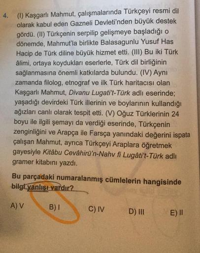 4.
(1) Kaşgarlı Mahmut, çalışmalarında Türkçeyi resmi dil
olarak kabul eden Gazneli Devleti'nden büyük destek
gördü. (II) Türkçenin serpilip gelişmeye başladığı o
dönemde, Mahmut'la birlikte Balasagunlu Yusuf Has
Hacip de Türk diline büyük hizmet etti. (II