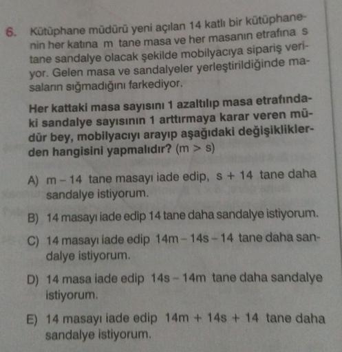 6. Kütüphane müdürü yeni açılan 14 katlı bir kütüphane-
nin her katına m tane masa ve her masanın etrafina s
tane sandalye olacak şekilde mobilyacıya sipariş veri-
yor. Gelen masa ve sandalyeler yerleştirildiğinde ma-
saların sığmadığını farkediyor.
Her ka