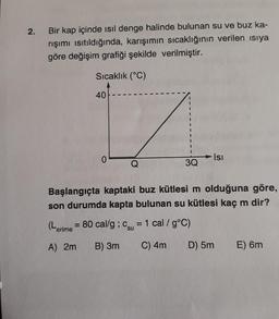 2.
Bir kap içinde ısıl denge halinde bulunan su ve buz ka-
rışımı ısıtıldığında, karışımın sıcaklığının verilen ısıya
göre değişim grafiği şekilde verilmiştir.
Sıcaklık (°C)
40
0
Q
3Q
Isı
Başlangıçta kaptaki buz kütlesi m olduğuna göre,
son durumda kapta bulunan su kütlesi kaç m dir?
(Lerime = 80 cal/g ; C = 1 cal / g°C)
su
A) 2m B) 3m
C) 4m
D) 5m
E) 6m