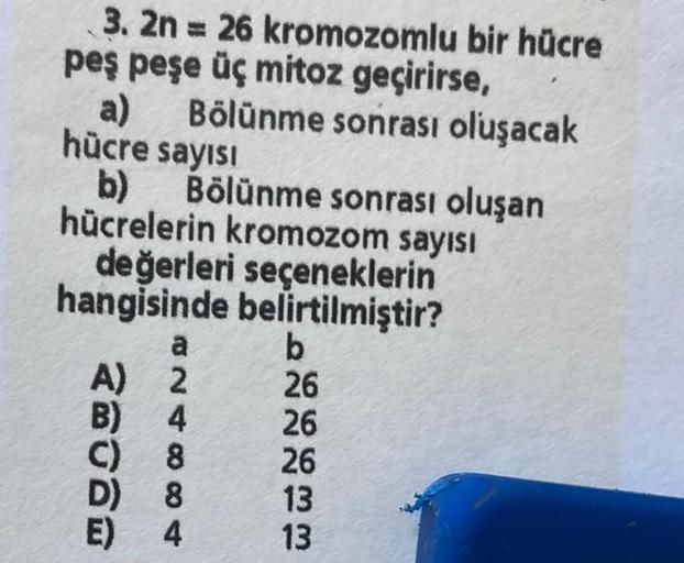 3. 2n = 26 kromozomlu bir hücre
peş peşe üç mitoz geçirirse,
Bölünme sonrası oluşacak
a)
hücre sayısı
b) Bölünme sonrası oluşan
hücrelerin kromozom sayısı
değerleri seçeneklerin
hangisinde belirtilmiştir?
a
A) 2
B) 4
C) 8
D)
8
E)
4
b
26
26
26
13
13