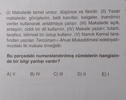 . (1) Makalede temel unsur, düşünce ve fikirdir. (II) Yazar
makalede; görüşlerini, belli kanıtlar, belgeler, inandırıcı
veriler kullanarak anlatmaya çalışır. (III) Makalede açık,
anlaşılır, ciddi bir dil kullanılır. (IV) Makale yazarı; tutarlı,
tarafsız, bilimsel bir üslup kullanır. (V) Namık Kemal tara-
fından yazılan Tercüman-ı Ahval Mukaddimesi edebiyatı-
mızdaki ilk makale örneğidir.
Bu parçadaki numaralandırılmış cümlelerin hangisin-
de bir bilgi yanlışı vardır?
A) V
B) IV
C) III D) II E) I