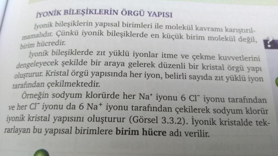 İYONİK BİLEŞİKLERİN ÖRGÜ YAPISI
İyonik bileşiklerin yapısal birimleri ile molekül kavramı karıştırıl-
mamalıdır. Çünkü iyonik bileşiklerde en küçük birim molekül değil,
birim hücredir.
İyonik bileşiklerde zıt yüklü iyonlar itme ve çekme kuvvetlerini
dengel