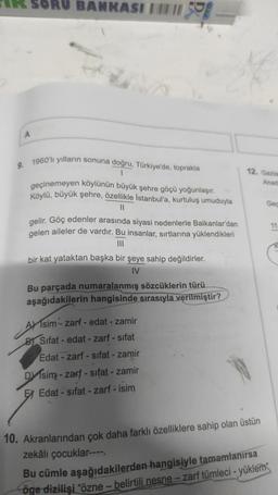 A
SORU BANKASI
high
9. 1960'lı yılların sonuna doğru, Türkiye'de, toprakla
1
59
geçinemeyen köylünün büyük şehre göçü yoğunlaşır.
Köylü, büyük şehre, özellikle İstanbul'a, kurtuluş umuduyla
11
gelir. Göç edenler arasında siyasi nedenlerle Balkanlar'dan
gelen aileler de vardır. Bu insanlar, sırtlarına yüklendikleri
|||
bir kat yataktan başka bir şeye sahip değildirler.
IV
Bu parçada numaralanmış sözcüklerin türü
aşağıdakilerin hangisinde sırasıyla verilmiştir?
Asim- zarf - edat - zamir
B Sifat- edat - zarf - sıfat
Edat - zarf-sifat - zamir
Disim-zarf-sifat - zamir
EEdat-sifat-zarf - isim
12. Gazia
Anad
10. Akranlarından çok daha farklı özelliklere sahip olan üstün
zekâlı çocuklar----.
Bu cümle aşağıdakilerden hangisiyle tamamlanırsa
öge dizilişi "özne - belirtili nesne - zarf tümleci - yüklem
Gec
11