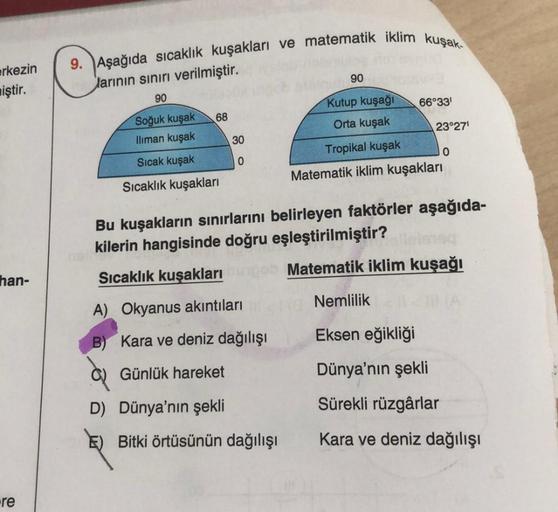 erkezin
miştir.
han-
re
9. Aşağıda sıcaklık kuşakları ve matematik iklim kuşak-
larının sınırı verilmiştir.
90
68
Soğuk kuşak
Iliman kuşak
Sıcak kuşak
Sıcaklık kuşakları
30
0
A) Okyanus akıntıları
B)
Kara ve deniz dağılışı
Günlük hareket
D) Dünya'nın şekli