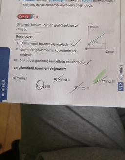 ◄ Fizik
8
yavaşlayan hareket ve dönme hareketi yapan
cisimler, dengelenmemiş kuvvetlerin etkisindedir.
Örnek 10
Bir cismin konum - zaman grafiği şekilde ve-
rilmiştir.
Buna göre,
I. Cisim ivmeli hareket yapmaktadır.
II. Cisim dengelenmemiş kuvvetlerin etki-
sindedir.
III. Cisim, dengelenmiş kuvvetlerin etkisindedir.
yargılarından hangileri doğrudur?
A) Yalnız I
(D) ve III
B) Yalnız II
0
E) II ve III
Konum
Zaman
C)Yalnız III
VİP Yayınları
