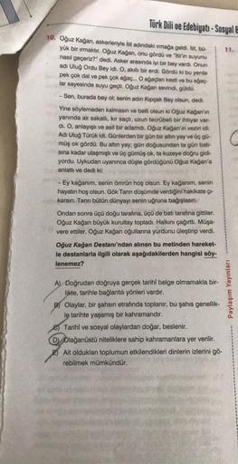 Türk Dili ve Edebiyatı-Sosyal B
10. Oğuz Kağan, askerleriyle İtil adındaki ırmağa geldi. Ítil, bü-
yük bir ırmaktır. Oğuz Kağan, onu gördü ve "itil'in suyunu
nasıl geçeriz?" dedi. Asker arasında iyi bir bey vardı. Onun
adı Uluğ Ordu Bey idi. O, akıllı bir 