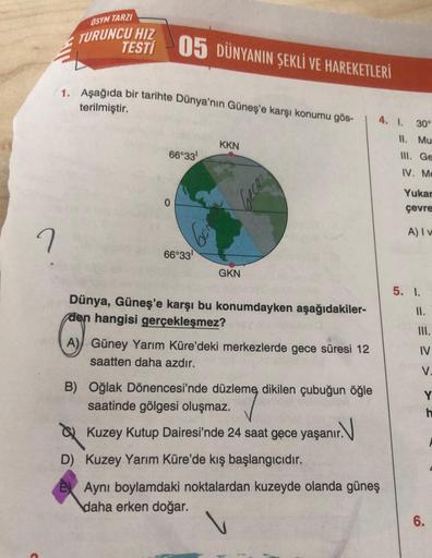 ?
ÖSYM TARZI
TURUNCU HIZ
TESTI 05 DÜNYANIN ŞEKLİ VE HAREKETLERİ
1. Aşağıda bir tarihte Dünya'nın Güneş'e karşı konumu gös-
terilmiştir.
66°33'
O
66°33¹
KKN
GKN
Gece
Dünya, Güneş'e karşı bu konumdayken aşağıdakiler-
den hangisi gerçekleşmez?
A) Güney Yarım 