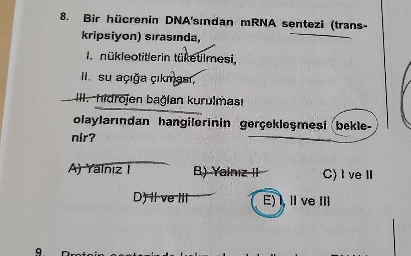 9.
8. Bir hücrenin DNA'sından mRNA sentezi (trans-
kripsiyon) sırasında,
1. nükleotitlerin tüketilmesi,
II. su açığa çıkması,
III. hidrojen bağları kurulması
olaylarından hangilerinin gerçekleşmesi bekle-
nir?
A) Yalnız I
Protoin
Dy tl ve tit
B) Yalnız I
C