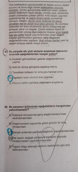 Türk edebiyatının günümüzdeki en büyük sorunu eleştiri
kurumu ve buna bağlı olarak edebiyattaki ideolojik
körlüktür. Çünkü günümüzde edebiyat odaklı, sadece
estetik değerlerin ölçüt olduğu, emeğe yaslı, sansürsüz
eleştiri piyasadan çoktan çekildi. Artık eleştiri, yayınevi
pazarlamacılığı ve yıldızlı eleştirmenlik çevresinde
dönüyor. Eleştiri, okurla yazar arasında bir köprü
olmaktan öte bir aldatmaca işlevi görüyor. Bu olumsuz
ortamdan en fazla etkilenenler ise bu dolaşımda yer
almayan yazar ve kitaplar. Çünkü sadece itibarlı bir
yayınevinden çıkmış diye değersiz kitaplar gözü kapalı
baş tacı edilip küçük yayınevlerinden çıkan değerli
kitaplar görmezlikten geliniyor, satış kaygısıyla
değerlendirmeler yapılıyor, dost ahbap ilişkileri yeni bir
eleştiri anlayışı olarak ortaya çıkıyor.
37 Bu parçada altı çizili sözlerle anlatılmak istenenler
arasında aşağıdakilerden hangisi yoktur?
A) Eksikleri görmezlikten gelerek değerlendirmeler
yapma
B) Belli bir dünya görüşüne saplanıp kalma
C) Tanıdıkları kollayan bir anlayışla hareket etme
D) Yapıtların ticari yönünü öne çıkarma
E) Okurun yetkin yapıtlara ulaşmasını engelleme
38. Bu parçanın bütününde aşağıdakilerin hangisinden
yakınılmaktadır?
A) Edebiyat dünyasında genç eleştirmenlere fırsat
verilmemesinden
B) Eleştirmenlerin sayısında gözle görülür bir artış
olmasından
Gerçek anlamda yazınsal eleştirinin yapılmamasından
DHer eserin değişik yönleriyle kapsamlı biçimde
incelenmeden yayımlanmasından
EXYapıtın hitap edeceği kesimin isteklerinin göz ardı
edilmesinden