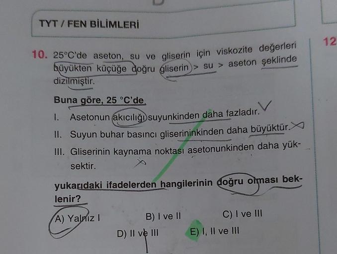 TYT/ FEN BİLİMLERİ
10. 25°C'de aseton, su ve gliserin için viskozite değerleri
büyükten küçüğe doğru gliserin su> aseton şeklinde
dizilmiştir.
Buna göre, 25 °C'de
1. Asetonun akıcılığı suyunkinden daha fazladır.
II. Suyun buhar basıncı gliserininkinden dah