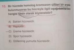 10. Bir hücrede homolog kromozom çiftleri bir arada
bulunmuyorsa bu hücreyle ilgili aşağıdakilerden
hangisi kesin olarak söylenebilir?
A) Bakteri hücresidir.
B) Haploittir.
-C) Üreme hücresidir.
D) Spor hücresidir.
E) Döllenmiş yumurta hücresidir.