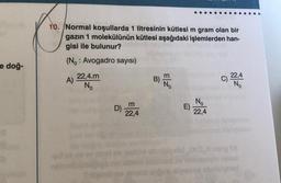 e doğ-
10. Normal koşullarda 1 litresinin kütlesi m gram olan bir
gazın 1 molekülünün kütlesi aşağıdaki işlemlerden han-
gisi ile bulunur?
(No: Avogadro sayısı)
A)
22,4.m
No
D)
m
22,4
Z3
...
E)
No
22,4
22,4
No
010. maig 19