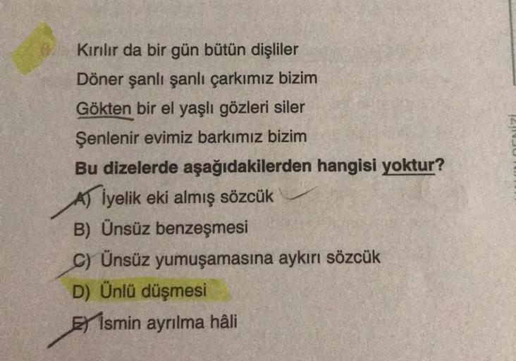 Kırılır da bir gün bütün dişliler
Döner şanlı şanlı çarkımız bizim
Gökten bir el yaşlı gözleri siler
Şenlenir evimiz barkımız bizim
Bu dizelerde aşağıdakilerden hangisi yoktur?
İyelik eki almış sözcük
B) Ünsüz benzeşmesi
C) Ünsüz yumuşamasına aykırı sözcük