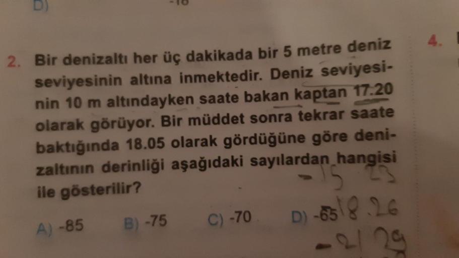 2. Bir denizaltı her üç dakikada bir 5 metre deniz
seviyesinin altına inmektedir. Deniz seviyesi-
nin 10 m altındayken saate bakan kaptan 17.20
olarak görüyor. Bir müddet sonra tekrar saate
baktığında 18.05 olarak gördüğüne göre deni-
zaltının derinliği aş