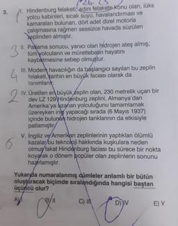 3.
Hindenburg felaketi, adını felakete konu olan, lüks
yolcu kabinleri, sıcak suyu, havalandırması ve
kamaraları bulunan, dört adet dizel motorla
çalışmasına rağmen sessizce havada süzülen
zeplinden almıştır.
3
II. Patlama sonucu, yanıcı olan hidrojen ateş almış;
tüm yolcuların ve mürettebatin hayatını
kaybetmesine sebep olmuştur.
4
III. Modern havacılığın da başlangıcı sayılan bu zeplin
felaketi, tarihin en büyük faciası olarak da
tanımlanır.
2
IV. Üretilen en büyük zeplin olan, 230 metrelik uçan bir
dev LZ 129 Hindenburg zeplini, Almanya'dan
Amerika'ya uzanan yolculuğunu tamamlamak
üzereyken inş yapacağı sırada (6 Mayıs 1937)
içinde bulunan hidrojen tanklarının da etkisiyle
patlamıştır
6
V. İngiliz ve Amerikan zeplinlerinin yaptıkları ölümlü
kazalar bu teknoloji hakkında kuşkulara neden
olmuş fakat Hindenburg faciası bu sürece bir nokta
koyarak o dönem popüler olan zeplinlerin sonunu
hazırlamıştır.
Yukarıda numaralanmış cümleler anlamlı bir bütün
oluşturacak biçimde sıralandığında hangisi baştan
üçüncü olur?
Co
C) I
D) IV
E) V