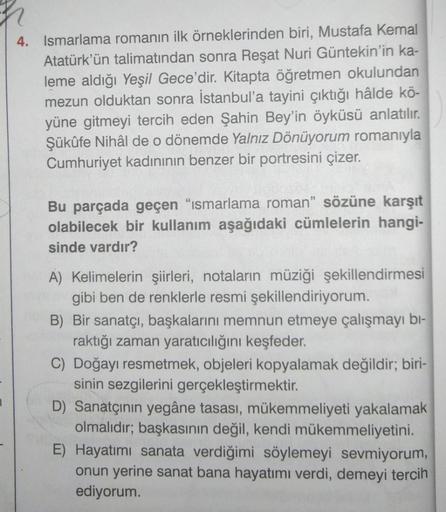4. Ismarlama romanın ilk örneklerinden biri, Mustafa Kemal
Atatürk'ün talimatından sonra Reşat Nuri Güntekin'in ka-
leme aldığı Yeşil Gece'dir. Kitapta öğretmen okulundan
mezun olduktan sonra İstanbul'a tayini çıktığı hâlde kö-
yüne gitmeyi tercih eden Şah