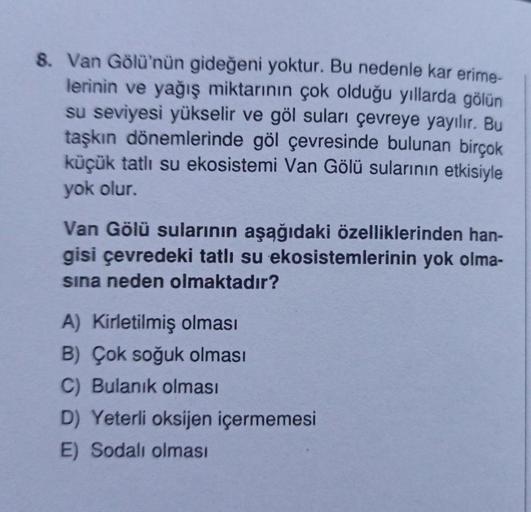 8. Van Gölü'nün gideğeni yoktur. Bu nedenle kar erime-
lerinin ve yağış miktarının çok olduğu yıllarda gölün
su seviyesi yükselir ve göl suları çevreye yayılır. Bu
taşkın dönemlerinde göl çevresinde bulunan birçok
küçük tatlı su ekosistemi Van Gölü suların