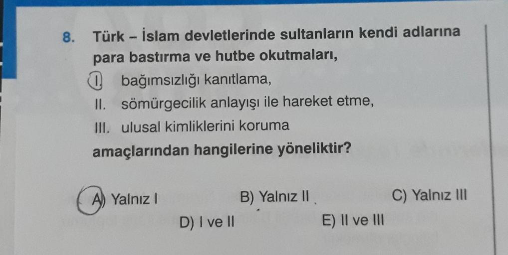 8.
Türk-İslam devletlerinde sultanların kendi adlarına
para bastırma ve hutbe okutmaları,
bağımsızlığı kanıtlama,
II. sömürgecilik anlayışı ile hareket etme,
III. ulusal kimliklerini koruma
amaçlarından hangilerine yöneliktir?
A) Yalnız I
D) I ve II
B) Yal