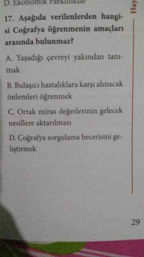 D. Ekonomik
17. Aşağıda verilenlerden hangi-
si Coğrafya öğrenmenin amaçları
arasında bulunmaz?
A. Yaşadığı çevreyi yakından tanı-
mak
B. Bulaşıcı hastalıklara karşı alınacak
önlemleri öğrenmek
C. Ortak miras değerlerinin gelecek
nesillere aktarılması
D. C