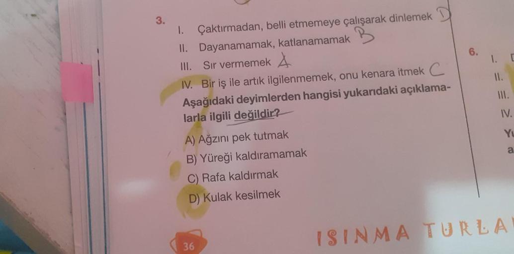 3.
B
1. Çaktırmadan, belli etmemeye çalışarak dinlemek
II. Dayanamamak, katlanamamak
III. Sır vermemek
IV. Bir iş ile artık ilgilenmemek, onu kenara itmek C
Aşağıdaki deyimlerden hangisi yukarıdaki açıklama-
larla ilgili değildir?
A) Ağzını pek tutmak
B) Y