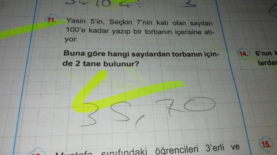 11.
Yasin 5'in, Seçkin 7'nin katı olan sayıları
100'e kadar yazıp bir torbanın içerisine atı-
yor.
Buna göre hangi sayılardan torbanın için-
de 2 tane bulunur?
35,70
atofa
14. 6'nın k
lardan
sınıfındaki öğrencileri 3'erli ve
15.