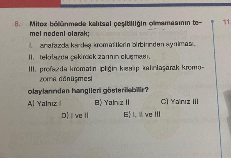 8.
Mitoz bölünmede kalıtsal çeşitliliğin olmamasının te-
mel nedeni olarak;
I. anafazda kardeş kromatitlerin birbirinden ayrılması,
II. telofazda çekirdek zarının oluşması,
III. profazda kromatin ipliğin kısalıp kalınlaşarak kromo-
zoma dönüşmesi
olayların