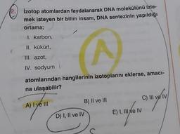 2.
İzotop atomlardan faydalanarak DNA molekülünü izle-
mek isteyen bir bilim insanı, DNA sentezinin yapıldığı
ortama;
I. karbon,
II. kükürt,
III. azot,
IV. sodyum
^
atomlarından hangilerinin izotoplarını eklerse, amacı-
na ulaşabilir?
A) I ye III
D) I, II ve IV
B) II ve III
E) I, III ve IV
C) III ve IV