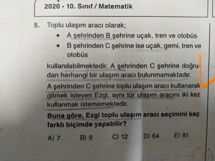 2020-10. Sınıf Matematik
5. Toplu ulaşım aracı olarak;
●
●
A şehrinden B şehrine uçak, tren ve otobüs
B şehrinden C şehrine ise uçak, gemi, tren ve
otobüs
kullanılabilmektedir. A şehrinden C şehrine doğru-
dan herhangi bir ulaşım aracı bulunmamaktadır.
A ş